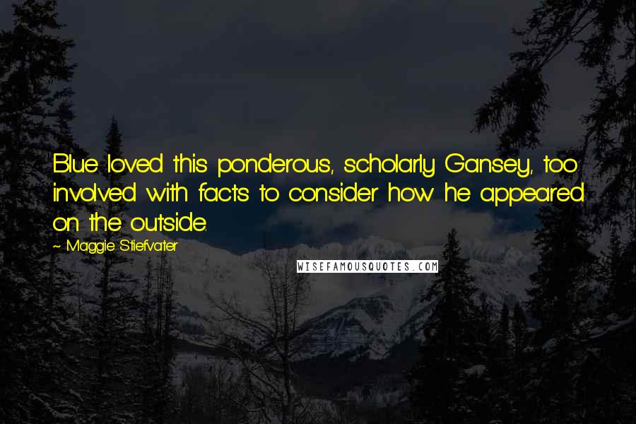 Maggie Stiefvater Quotes: Blue loved this ponderous, scholarly Gansey, too involved with facts to consider how he appeared on the outside.