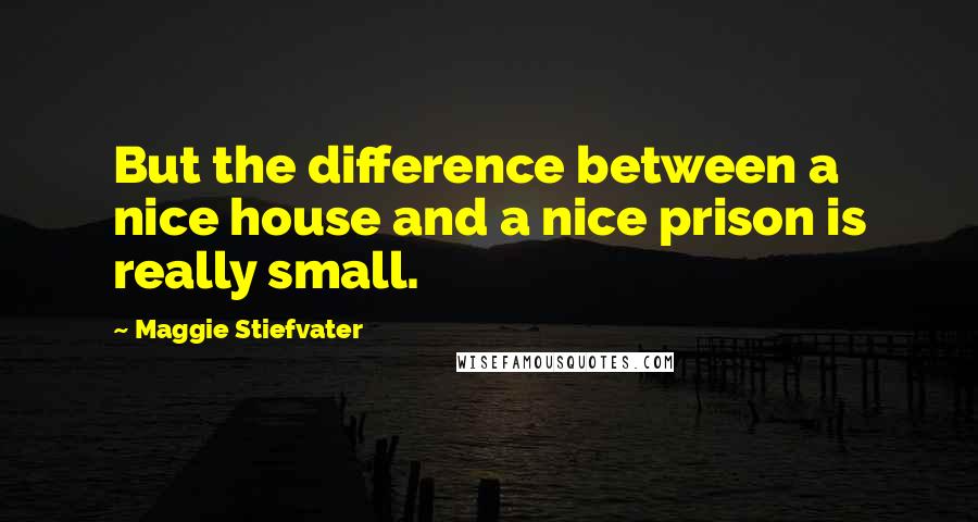 Maggie Stiefvater Quotes: But the difference between a nice house and a nice prison is really small.