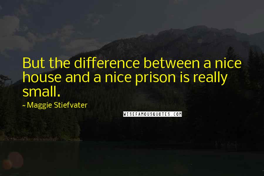 Maggie Stiefvater Quotes: But the difference between a nice house and a nice prison is really small.