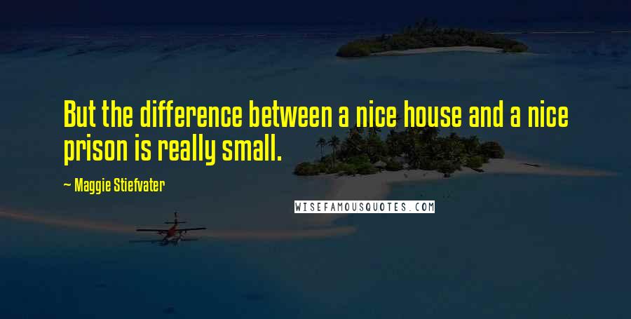 Maggie Stiefvater Quotes: But the difference between a nice house and a nice prison is really small.