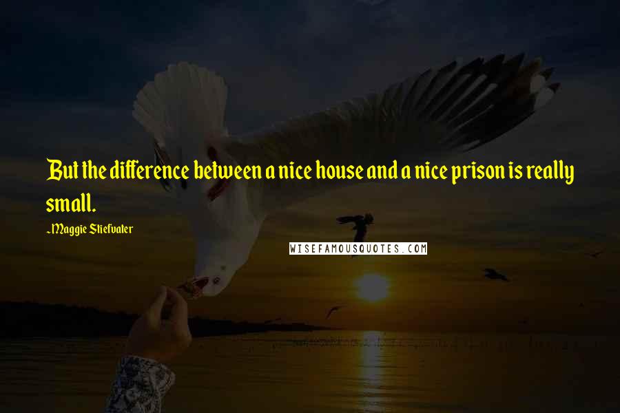 Maggie Stiefvater Quotes: But the difference between a nice house and a nice prison is really small.