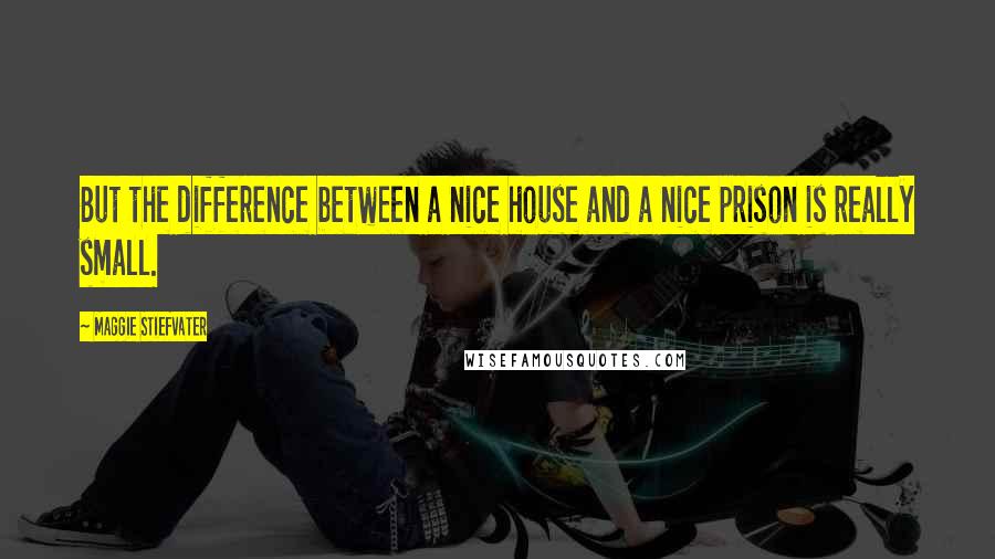Maggie Stiefvater Quotes: But the difference between a nice house and a nice prison is really small.