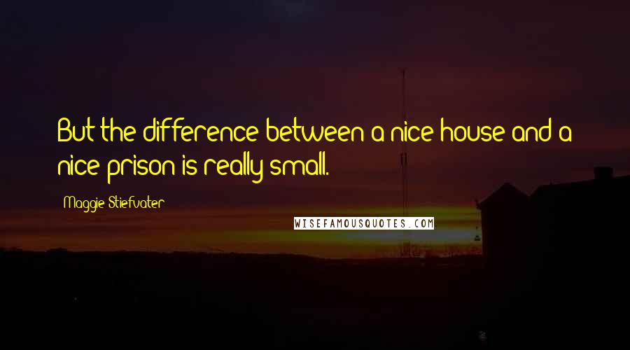 Maggie Stiefvater Quotes: But the difference between a nice house and a nice prison is really small.