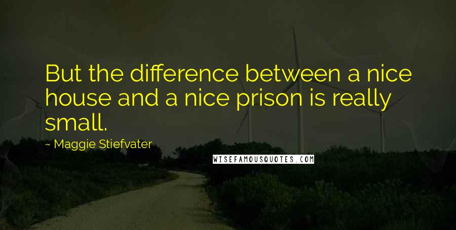 Maggie Stiefvater Quotes: But the difference between a nice house and a nice prison is really small.