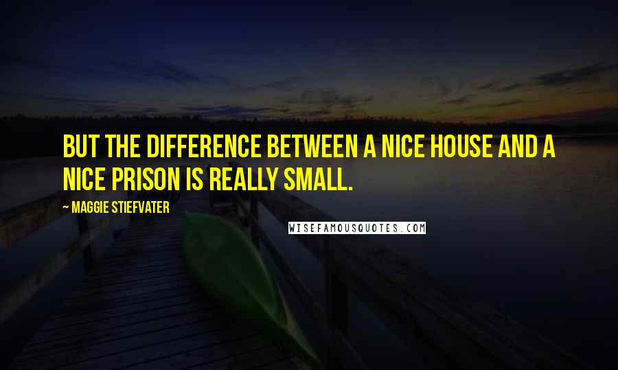 Maggie Stiefvater Quotes: But the difference between a nice house and a nice prison is really small.