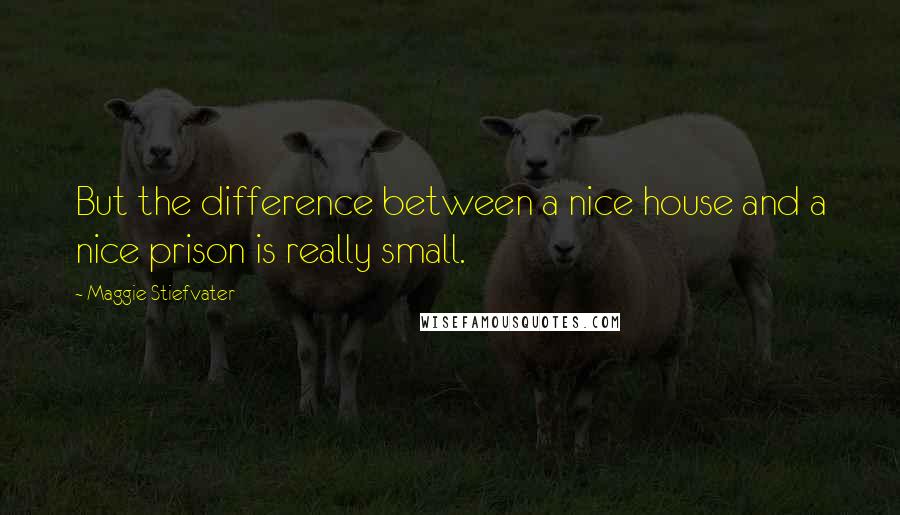 Maggie Stiefvater Quotes: But the difference between a nice house and a nice prison is really small.