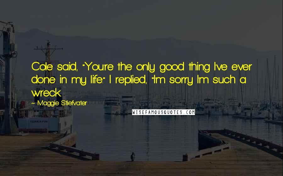 Maggie Stiefvater Quotes: Cole said, "You're the only good thing I've ever done in my life." I replied, "I'm sorry I'm such a wreck.