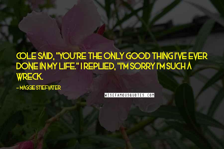 Maggie Stiefvater Quotes: Cole said, "You're the only good thing I've ever done in my life." I replied, "I'm sorry I'm such a wreck.