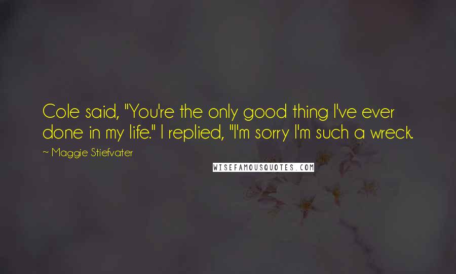 Maggie Stiefvater Quotes: Cole said, "You're the only good thing I've ever done in my life." I replied, "I'm sorry I'm such a wreck.