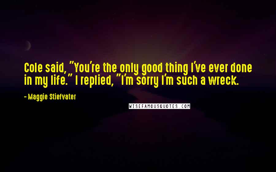 Maggie Stiefvater Quotes: Cole said, "You're the only good thing I've ever done in my life." I replied, "I'm sorry I'm such a wreck.