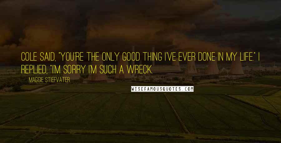 Maggie Stiefvater Quotes: Cole said, "You're the only good thing I've ever done in my life." I replied, "I'm sorry I'm such a wreck.