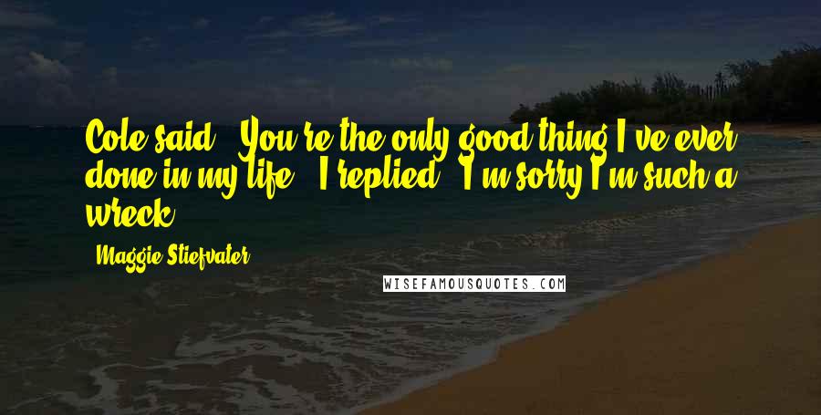 Maggie Stiefvater Quotes: Cole said, "You're the only good thing I've ever done in my life." I replied, "I'm sorry I'm such a wreck.
