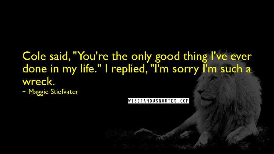 Maggie Stiefvater Quotes: Cole said, "You're the only good thing I've ever done in my life." I replied, "I'm sorry I'm such a wreck.