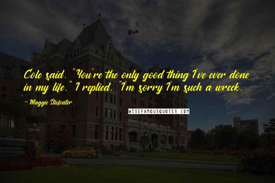 Maggie Stiefvater Quotes: Cole said, "You're the only good thing I've ever done in my life." I replied, "I'm sorry I'm such a wreck.