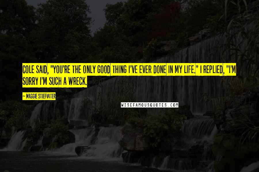 Maggie Stiefvater Quotes: Cole said, "You're the only good thing I've ever done in my life." I replied, "I'm sorry I'm such a wreck.
