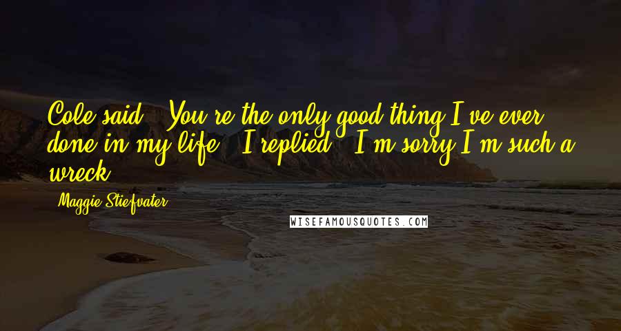 Maggie Stiefvater Quotes: Cole said, "You're the only good thing I've ever done in my life." I replied, "I'm sorry I'm such a wreck.