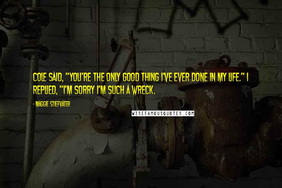 Maggie Stiefvater Quotes: Cole said, "You're the only good thing I've ever done in my life." I replied, "I'm sorry I'm such a wreck.
