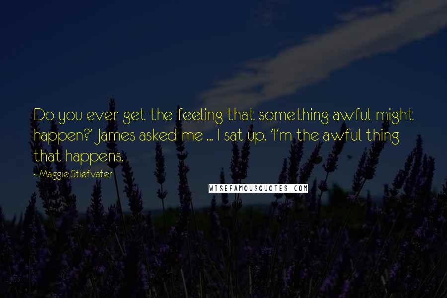 Maggie Stiefvater Quotes: Do you ever get the feeling that something awful might happen?' James asked me ... I sat up. 'I'm the awful thing that happens.