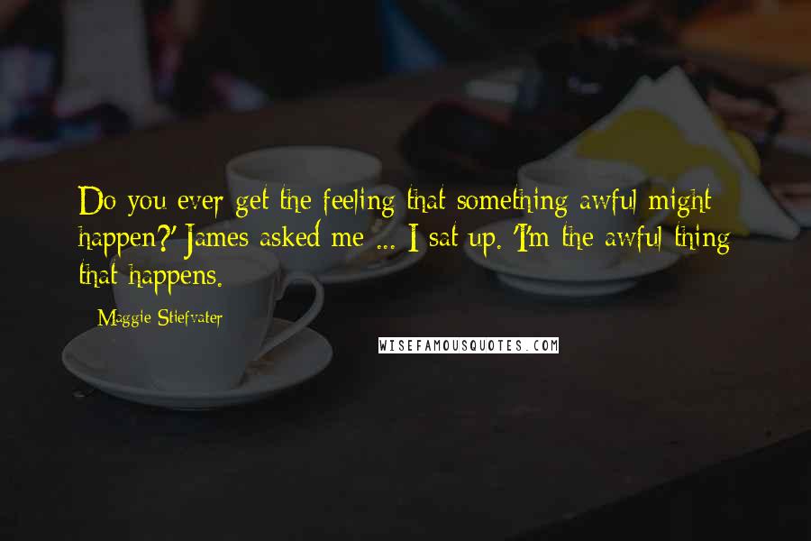 Maggie Stiefvater Quotes: Do you ever get the feeling that something awful might happen?' James asked me ... I sat up. 'I'm the awful thing that happens.