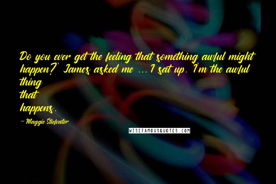 Maggie Stiefvater Quotes: Do you ever get the feeling that something awful might happen?' James asked me ... I sat up. 'I'm the awful thing that happens.