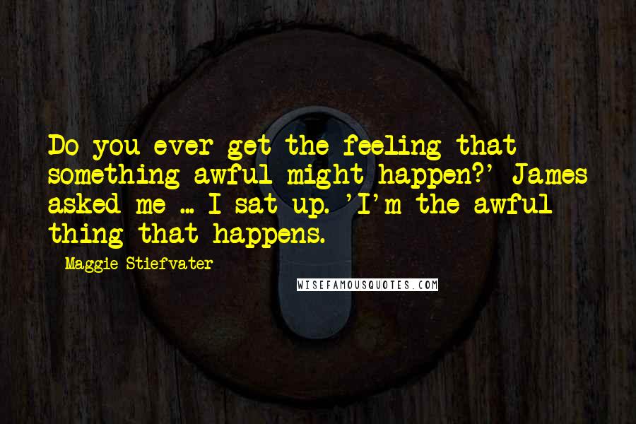 Maggie Stiefvater Quotes: Do you ever get the feeling that something awful might happen?' James asked me ... I sat up. 'I'm the awful thing that happens.