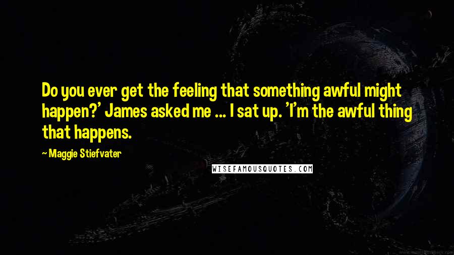 Maggie Stiefvater Quotes: Do you ever get the feeling that something awful might happen?' James asked me ... I sat up. 'I'm the awful thing that happens.