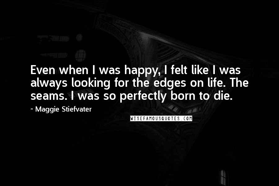 Maggie Stiefvater Quotes: Even when I was happy, I felt like I was always looking for the edges on life. The seams. I was so perfectly born to die.