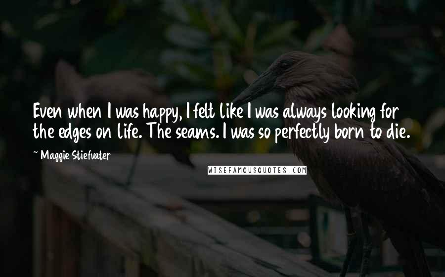 Maggie Stiefvater Quotes: Even when I was happy, I felt like I was always looking for the edges on life. The seams. I was so perfectly born to die.