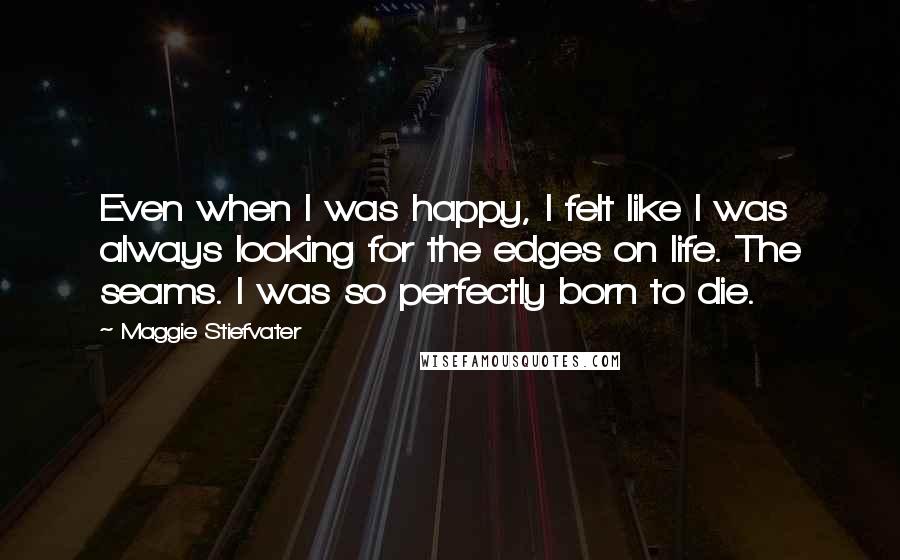 Maggie Stiefvater Quotes: Even when I was happy, I felt like I was always looking for the edges on life. The seams. I was so perfectly born to die.