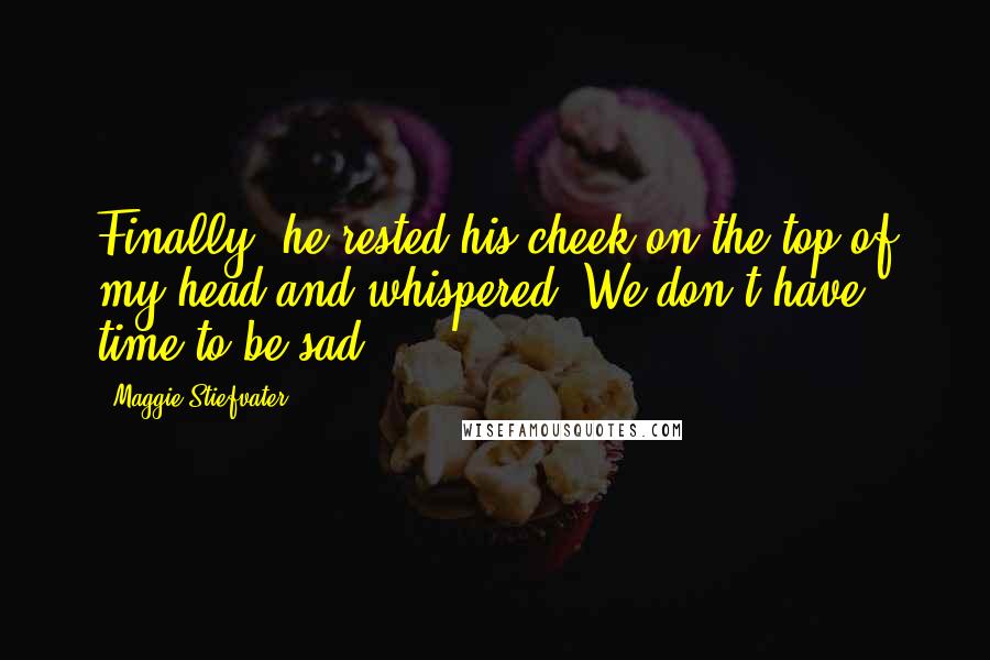 Maggie Stiefvater Quotes: Finally, he rested his cheek on the top of my head and whispered, We don't have time to be sad.