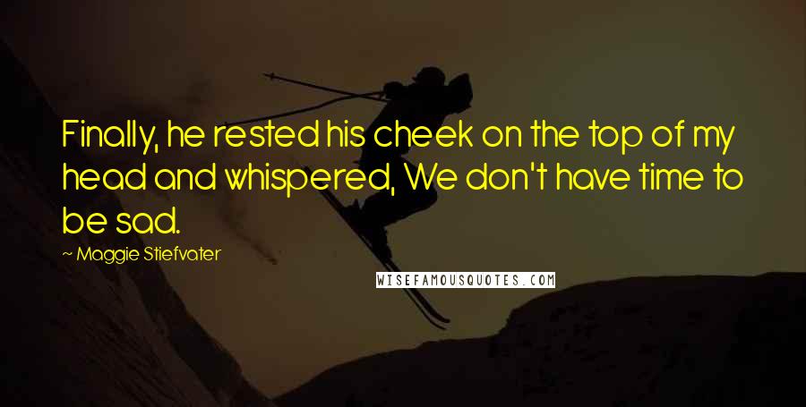 Maggie Stiefvater Quotes: Finally, he rested his cheek on the top of my head and whispered, We don't have time to be sad.