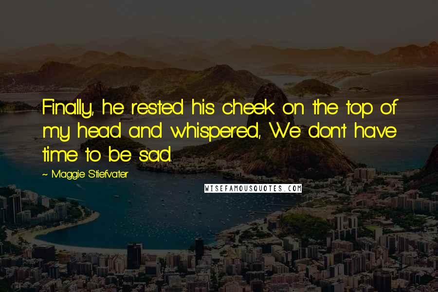 Maggie Stiefvater Quotes: Finally, he rested his cheek on the top of my head and whispered, We don't have time to be sad.