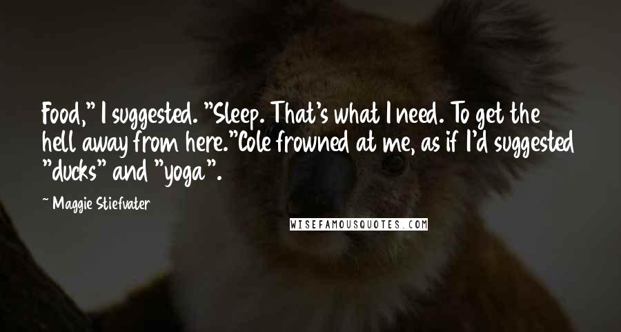 Maggie Stiefvater Quotes: Food," I suggested. "Sleep. That's what I need. To get the hell away from here."Cole frowned at me, as if I'd suggested "ducks" and "yoga".