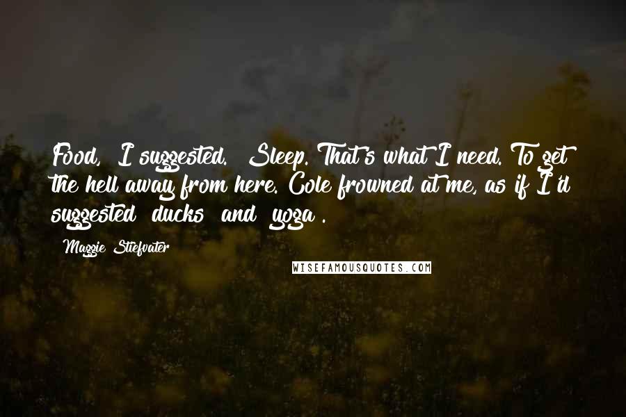 Maggie Stiefvater Quotes: Food," I suggested. "Sleep. That's what I need. To get the hell away from here."Cole frowned at me, as if I'd suggested "ducks" and "yoga".