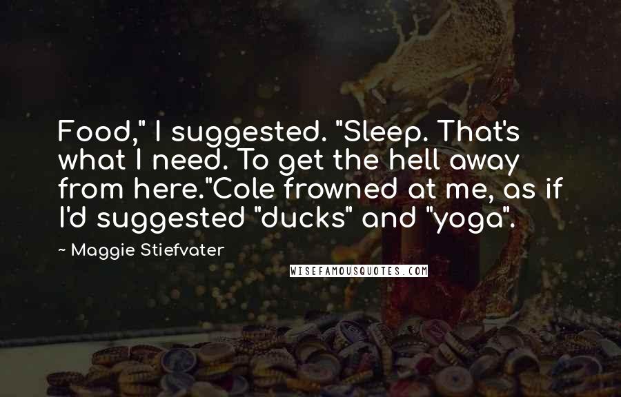 Maggie Stiefvater Quotes: Food," I suggested. "Sleep. That's what I need. To get the hell away from here."Cole frowned at me, as if I'd suggested "ducks" and "yoga".