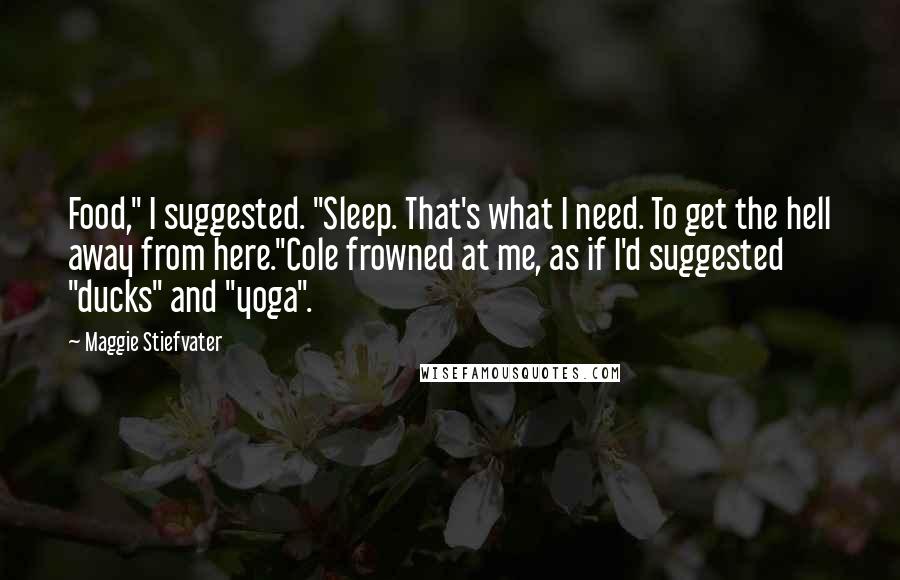 Maggie Stiefvater Quotes: Food," I suggested. "Sleep. That's what I need. To get the hell away from here."Cole frowned at me, as if I'd suggested "ducks" and "yoga".