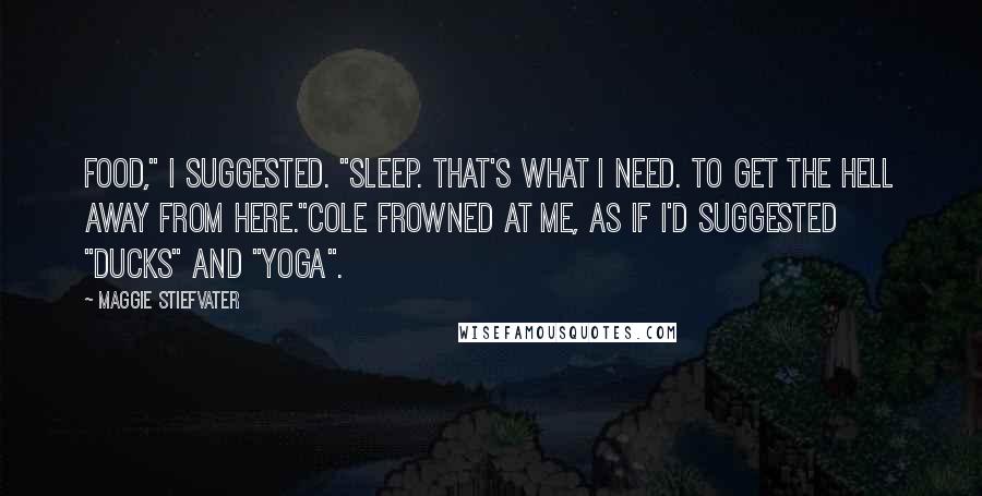 Maggie Stiefvater Quotes: Food," I suggested. "Sleep. That's what I need. To get the hell away from here."Cole frowned at me, as if I'd suggested "ducks" and "yoga".