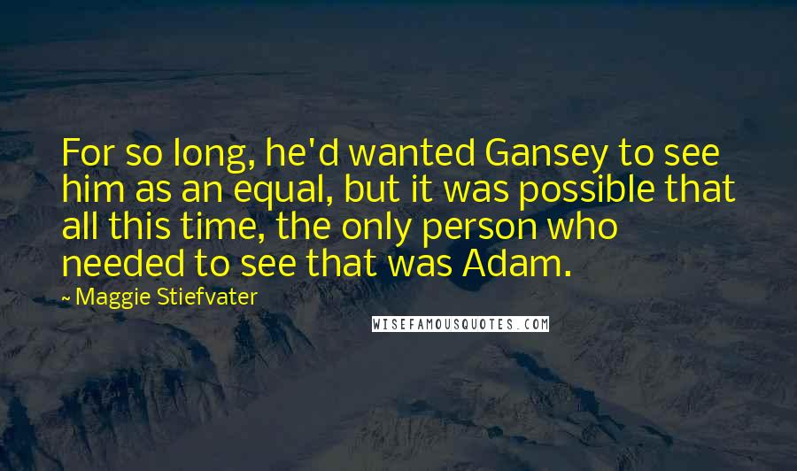 Maggie Stiefvater Quotes: For so long, he'd wanted Gansey to see him as an equal, but it was possible that all this time, the only person who needed to see that was Adam.