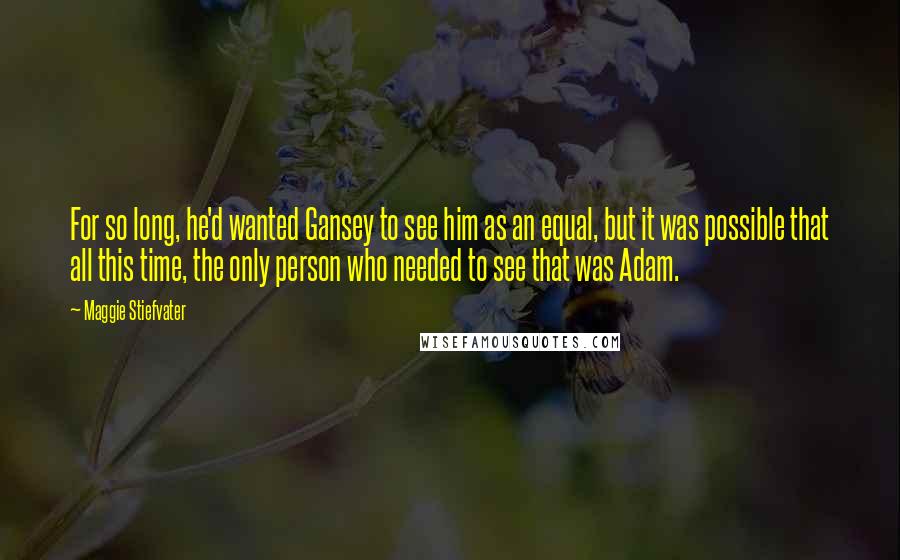 Maggie Stiefvater Quotes: For so long, he'd wanted Gansey to see him as an equal, but it was possible that all this time, the only person who needed to see that was Adam.