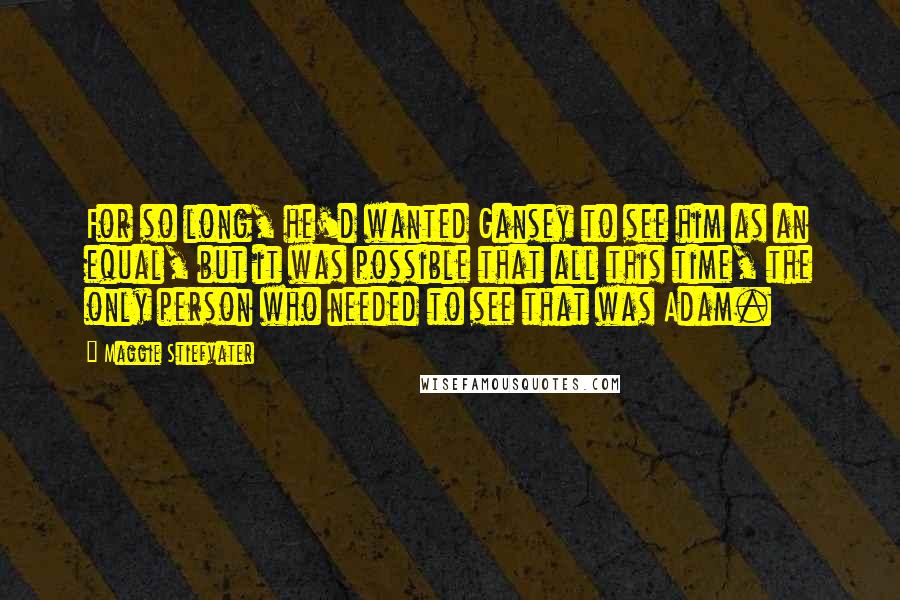Maggie Stiefvater Quotes: For so long, he'd wanted Gansey to see him as an equal, but it was possible that all this time, the only person who needed to see that was Adam.