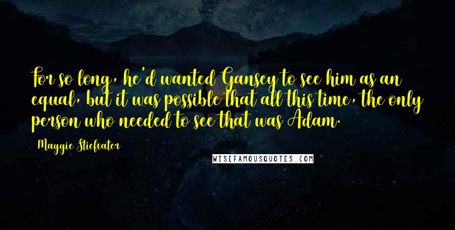 Maggie Stiefvater Quotes: For so long, he'd wanted Gansey to see him as an equal, but it was possible that all this time, the only person who needed to see that was Adam.