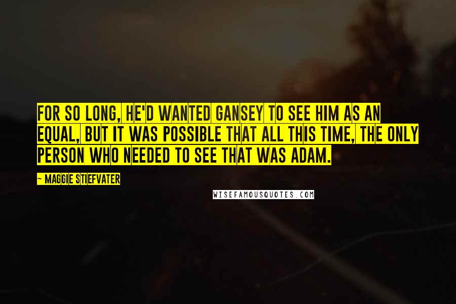 Maggie Stiefvater Quotes: For so long, he'd wanted Gansey to see him as an equal, but it was possible that all this time, the only person who needed to see that was Adam.