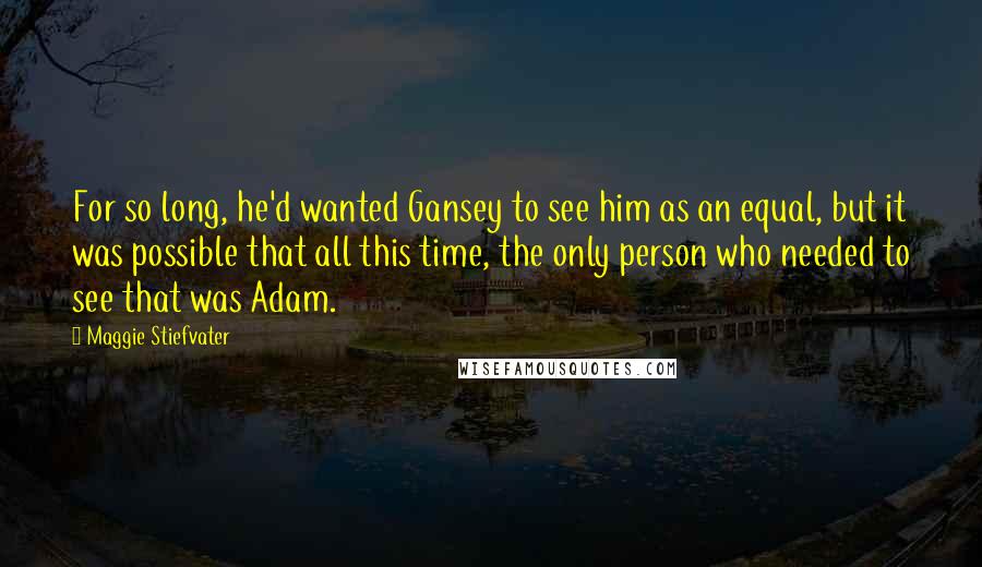 Maggie Stiefvater Quotes: For so long, he'd wanted Gansey to see him as an equal, but it was possible that all this time, the only person who needed to see that was Adam.