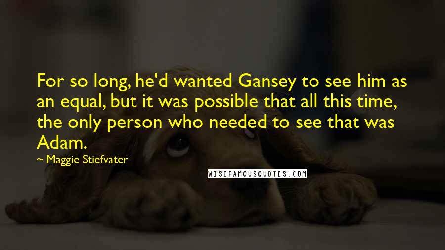 Maggie Stiefvater Quotes: For so long, he'd wanted Gansey to see him as an equal, but it was possible that all this time, the only person who needed to see that was Adam.