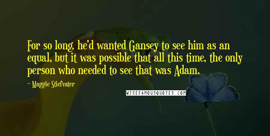 Maggie Stiefvater Quotes: For so long, he'd wanted Gansey to see him as an equal, but it was possible that all this time, the only person who needed to see that was Adam.