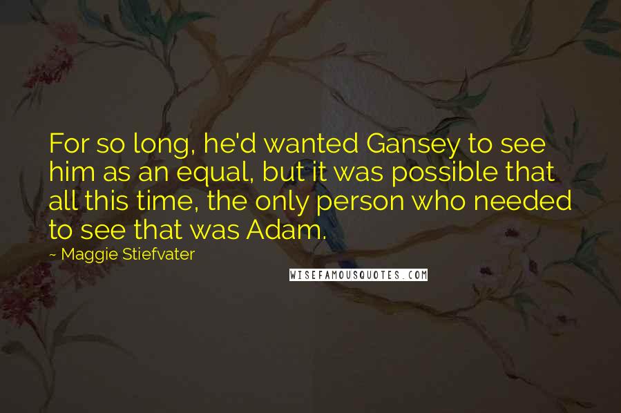 Maggie Stiefvater Quotes: For so long, he'd wanted Gansey to see him as an equal, but it was possible that all this time, the only person who needed to see that was Adam.