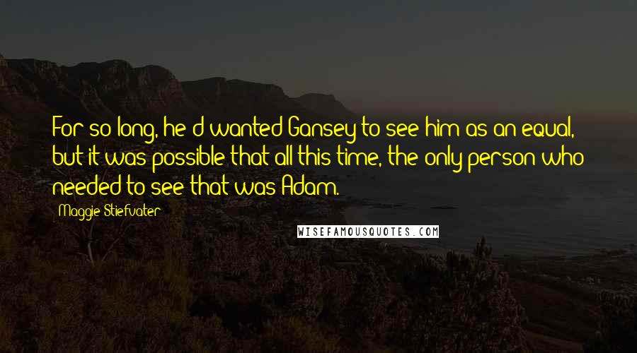 Maggie Stiefvater Quotes: For so long, he'd wanted Gansey to see him as an equal, but it was possible that all this time, the only person who needed to see that was Adam.