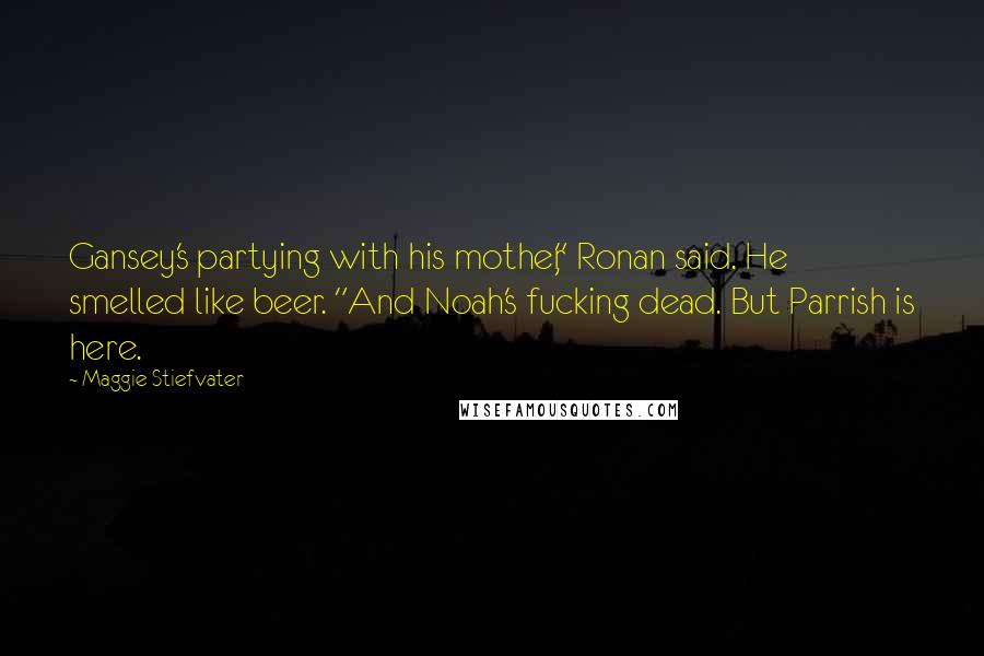 Maggie Stiefvater Quotes: Gansey's partying with his mother," Ronan said. He smelled like beer. "And Noah's fucking dead. But Parrish is here.