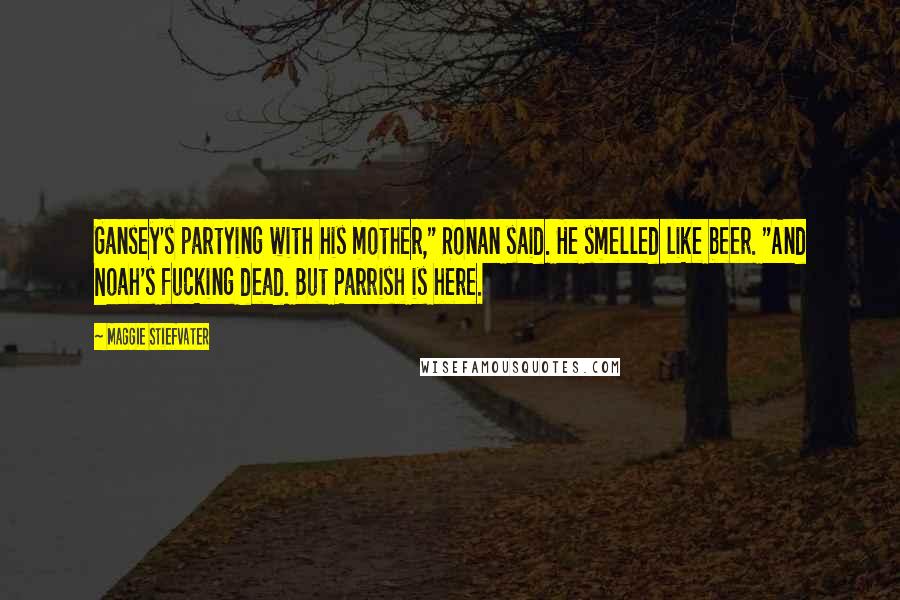 Maggie Stiefvater Quotes: Gansey's partying with his mother," Ronan said. He smelled like beer. "And Noah's fucking dead. But Parrish is here.