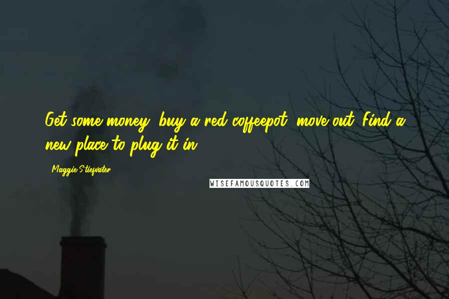 Maggie Stiefvater Quotes: Get some money, buy a red coffeepot, move out. Find a new place to plug it in.
